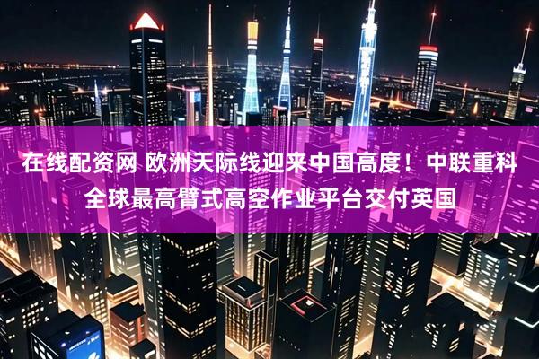 在线配资网 欧洲天际线迎来中国高度！中联重科全球最高臂式高空作业平台交付英国