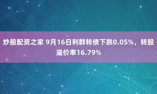 炒股配资之家 9月16日利群转债下跌0.05%，转股溢价率16.79%