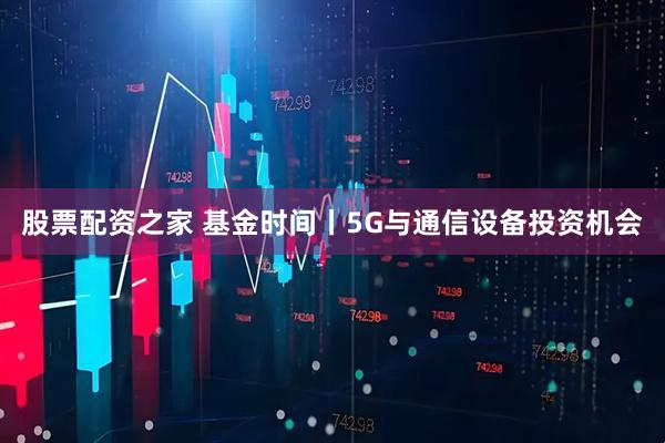股票配资之家 基金时间丨5G与通信设备投资机会