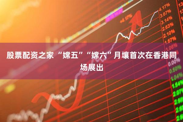股票配资之家 “嫦五”“嫦六”月壤首次在香港同场展出
