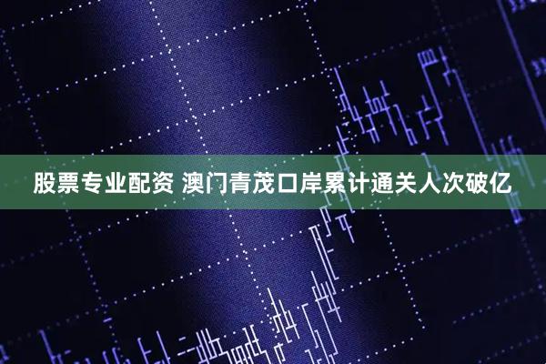 股票专业配资 澳门青茂口岸累计通关人次破亿