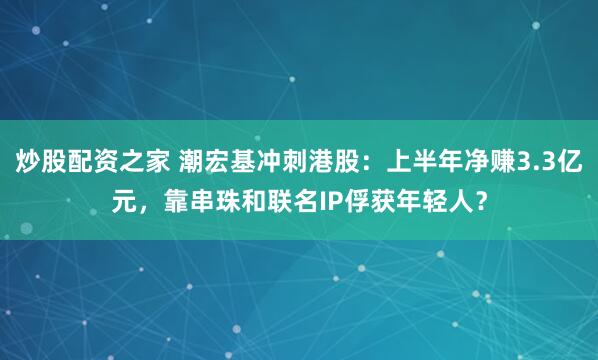 炒股配资之家 潮宏基冲刺港股：上半年净赚3.3亿元，靠串珠和联名IP俘获年轻人？