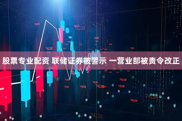 股票专业配资 联储证券被警示 一营业部被责令改正
