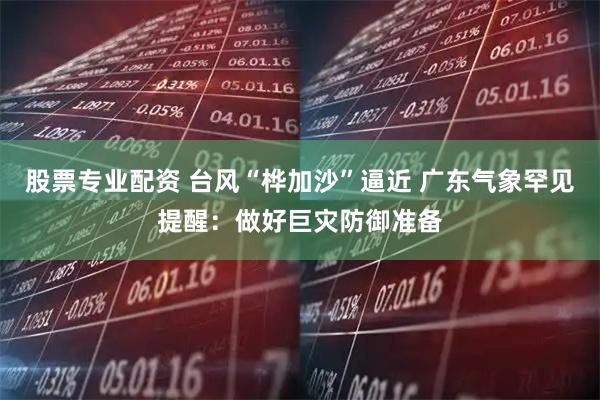股票专业配资 台风“桦加沙”逼近 广东气象罕见提醒：做好巨灾防御准备