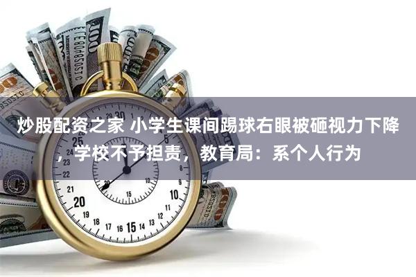 炒股配资之家 小学生课间踢球右眼被砸视力下降，学校不予担责，教育局：系个人行为