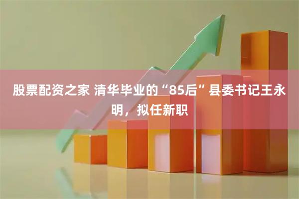 股票配资之家 清华毕业的“85后”县委书记王永明，拟任新职