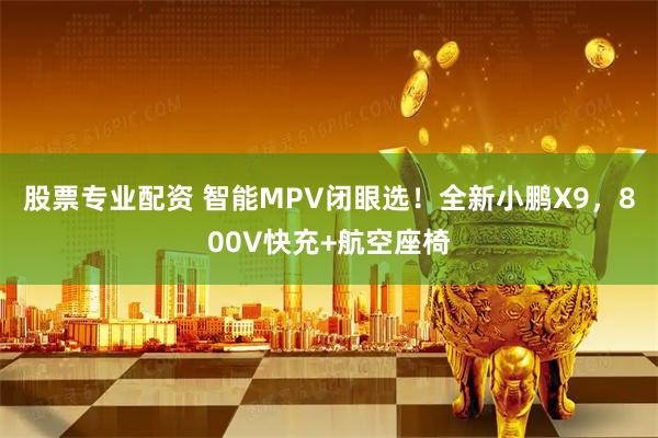 股票专业配资 智能MPV闭眼选！全新小鹏X9，800V快充+航空座椅