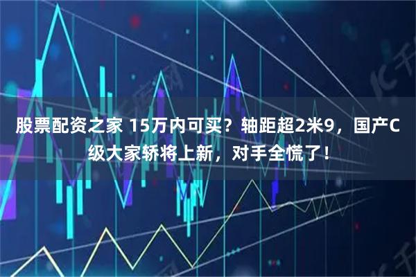 股票配资之家 15万内可买？轴距超2米9，国产C级大家轿将上新，对手全慌了！