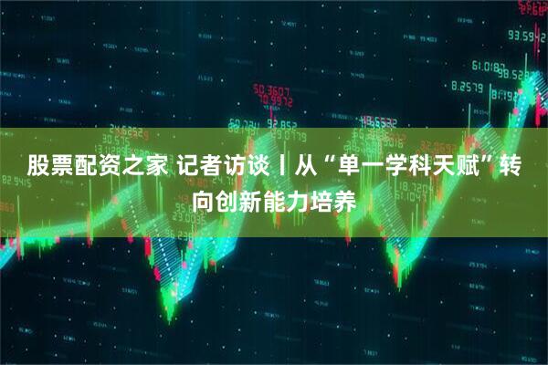 股票配资之家 记者访谈丨从“单一学科天赋”转向创新能力培养