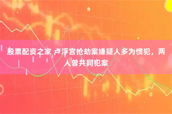 股票配资之家 卢浮宫抢劫案嫌疑人多为惯犯，两人曾共同犯案