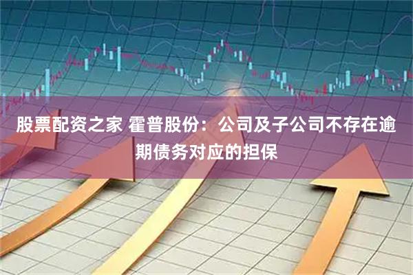 股票配资之家 霍普股份：公司及子公司不存在逾期债务对应的担保