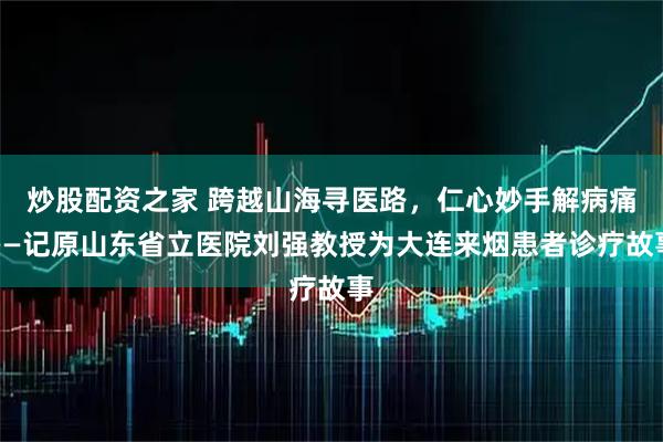 炒股配资之家 跨越山海寻医路，仁心妙手解病痛——记原山东省立医院刘强教授为大连来烟患者诊疗故事