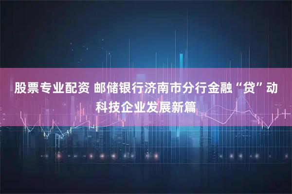 股票专业配资 邮储银行济南市分行金融“贷”动科技企业发展新篇