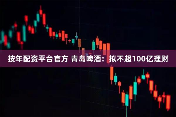 按年配资平台官方 青岛啤酒：拟不超100亿理财