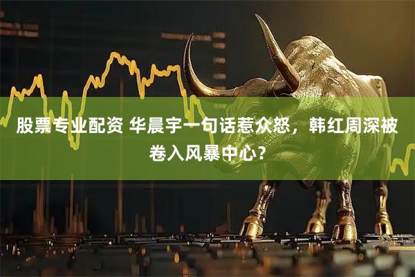 股票专业配资 华晨宇一句话惹众怒，韩红周深被卷入风暴中心？