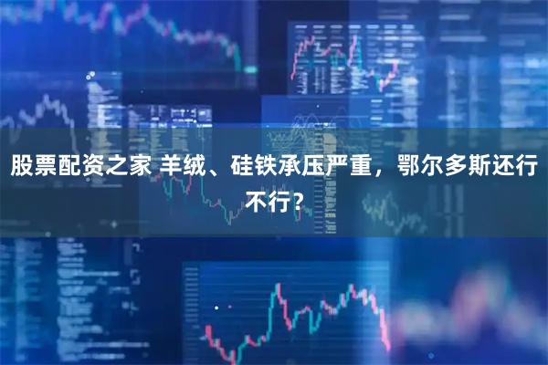 股票配资之家 羊绒、硅铁承压严重，鄂尔多斯还行不行？