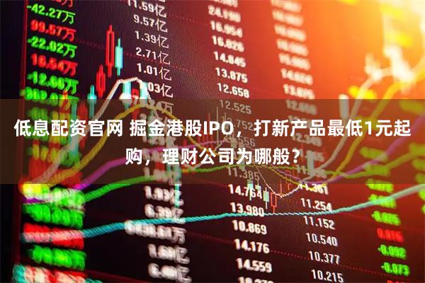 低息配资官网 掘金港股IPO,打新产品最低1元起购,理财公司为哪般?