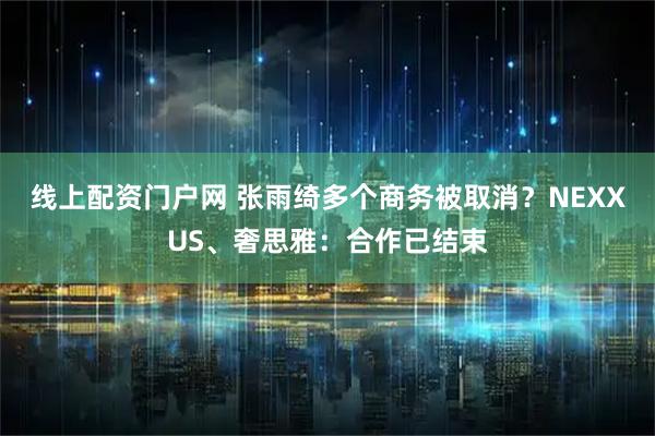 线上配资门户网 张雨绮多个商务被取消？NEXXUS、奢思雅：合作已结束