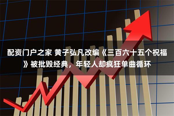 配资门户之家 黄子弘凡改编《三百六十五个祝福》被批毁经典，年轻人却疯狂单曲循环