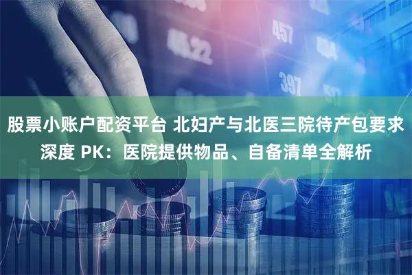 股票小账户配资平台 北妇产与北医三院待产包要求深度 PK：医院提供物品、自备清单全解析