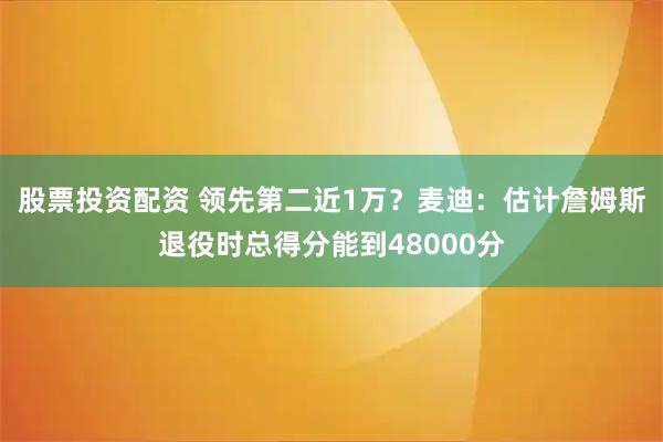 股票投资配资 领先第二近1万?麦迪:估计詹姆斯退役时总得分能到48000分