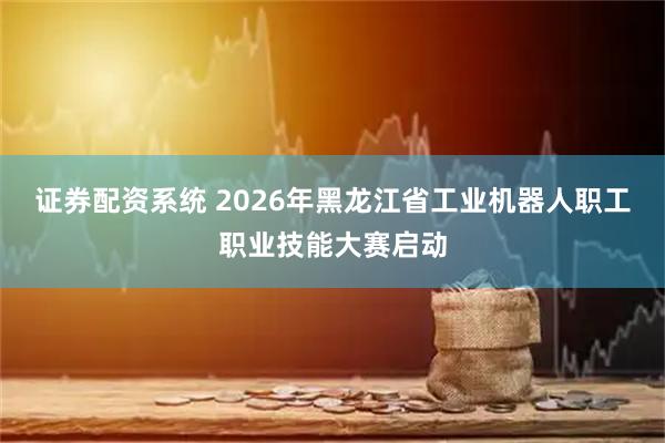 证券配资系统 2026年黑龙江省工业机器人职工职业技能大赛启动