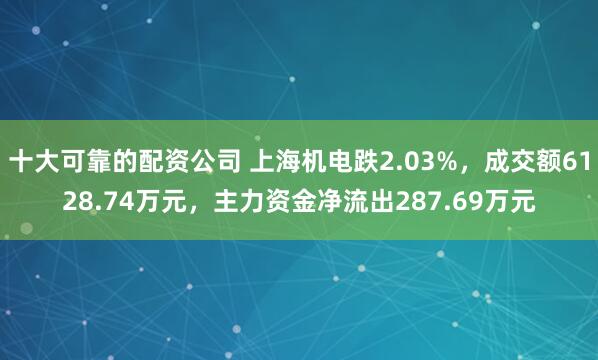 十大可靠的配资公司 上海机电跌2.03%,成交额6128.74万元,主力资金净流出287.69万元