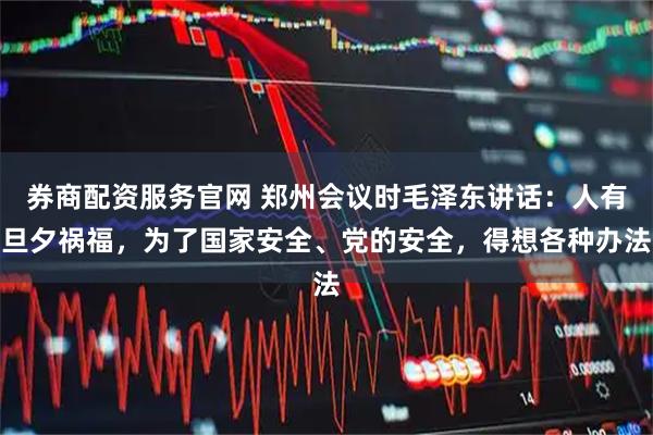 券商配资服务官网 郑州会议时毛泽东讲话：人有旦夕祸福，为了国家安全、党的安全，得想各种办法