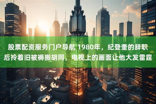 股票配资服务门户导航 1980年，纪登奎的辞职后拎着旧被褥搬胡同，电视上的画面让他大发雷霆