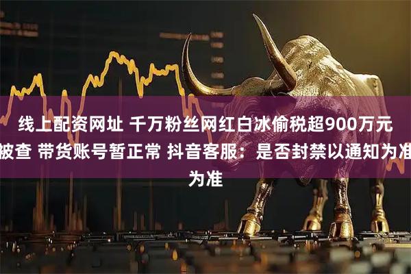 线上配资网址 千万粉丝网红白冰偷税超900万元被查 带货账号暂正常 抖音客服：是否封禁以通知为准
