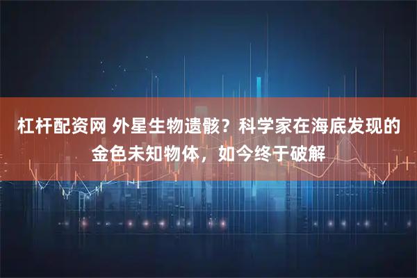 杠杆配资网 外星生物遗骸？科学家在海底发现的金色未知物体，如今终于破解