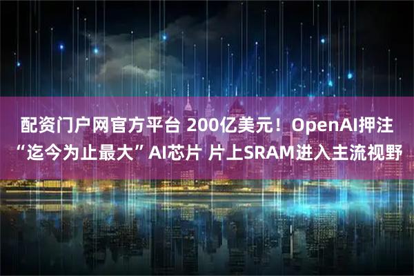 配资门户网官方平台 200亿美元！OpenAI押注“迄今为止最大”AI芯片 片上SRAM进入主流视野