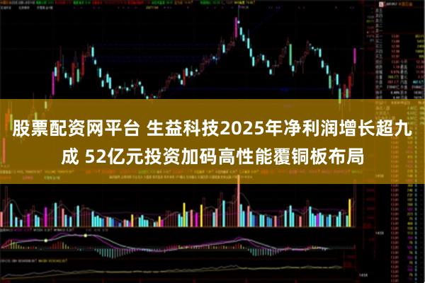 股票配资网平台 生益科技2025年净利润增长超九成 52亿元投资加码高性能覆铜板布局