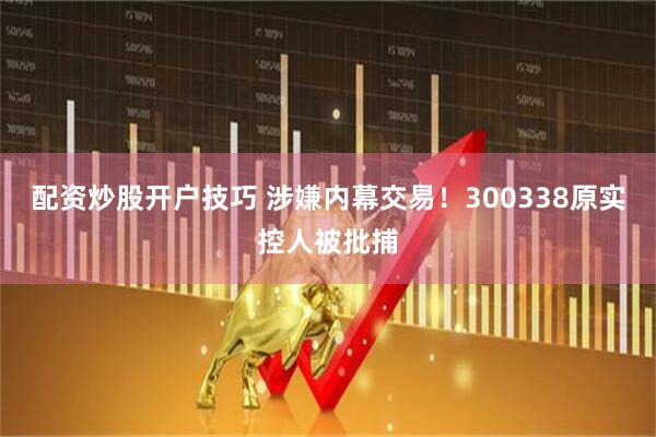 配资炒股开户技巧 涉嫌内幕交易！300338原实控人被批捕