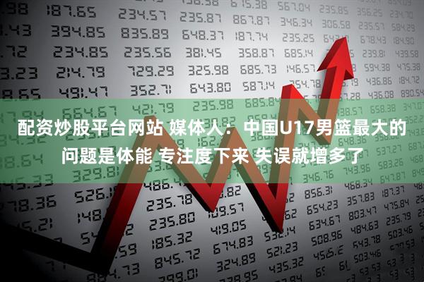 配资炒股平台网站 媒体人：中国U17男篮最大的问题是体能 专注度下来 失误就增多了