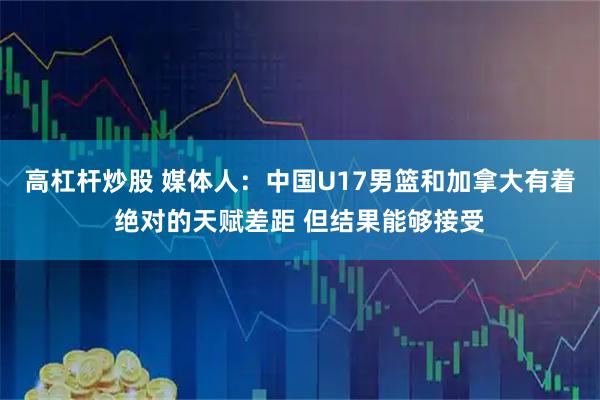 高杠杆炒股 媒体人：中国U17男篮和加拿大有着绝对的天赋差距 但结果能够接受