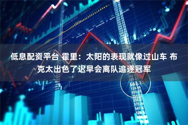 低息配资平台 霍里：太阳的表现就像过山车 布克太出色了迟早会离队追逐冠军