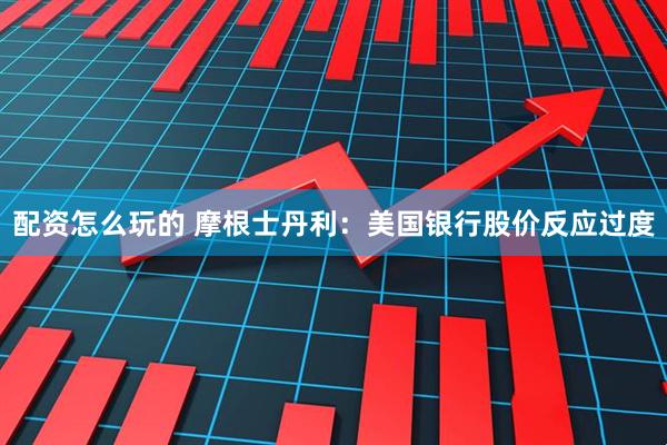 配资怎么玩的 摩根士丹利：美国银行股价反应过度