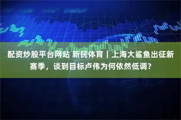 配资炒股平台网站 新民体育｜上海大鲨鱼出征新赛季，谈到目标卢伟为何依然低调？